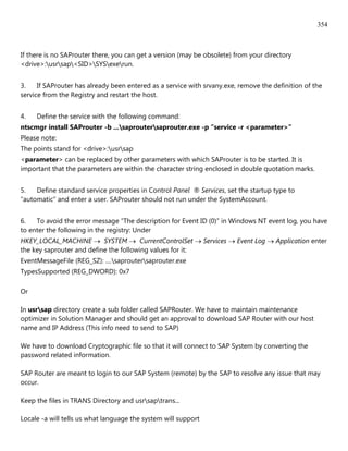 354



If there is no SAProuter there, you can get a version (may be obsolete) from your directory
<drive>:usrsap<SID>SYSexerun.


3.    If SAProuter has already been entered as a service with srvany.exe, remove the definition of the
service from the Registry and restart the host.


4.   Define the service with the following command:
ntscmgr install SAProuter -b ...saproutersaprouter.exe -p “service -r <parameter>“
Please note:
The points stand for <drive>:usrsap
<parameter> can be replaced by other parameters with which SAProuter is to be started. It is
important that the parameters are within the character string enclosed in double quotation marks.


5.   Define standard service properties in Control Panel ® Services, set the startup type to
“automatic” and enter a user. SAProuter should not run under the SystemAccount.


6.   To avoid the error message “The description for Event ID (0)” in Windows NT event log, you have
to enter the following in the registry: Under
HKEY_LOCAL_MACHINE  SYSTEM  CurrentControlSet  Services  Event Log  Application enter
the key saprouter and define the following values for it:
EventMessageFile (REG_SZ): ....saproutersaprouter.exe
TypesSupported (REG_DWORD): 0x7

Or

In usrsap directory create a sub folder called SAPRouter. We have to maintain maintenance
optimizer in Solution Manager and should get an approval to download SAP Router with our host
name and IP Address (This info need to send to SAP)

We have to download Cryptographic file so that it will connect to SAP System by converting the
password related information.

SAP Router are meant to login to our SAP System (remote) by the SAP to resolve any issue that may
occur.

Keep the files in TRANS Directory and usrsaptrans...

Locale -a will tells us what language the system will support
 