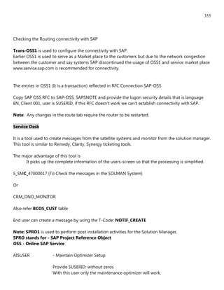 355




Checking the Routing connectivity with SAP

Trans-OSS1 is used to configure the connectivity with SAP.
Earlier OSS1 is used to serve as a Market place to the customers but due to the network congestion
between the customer and say systems SAP discontinued the usage of OSS1 and service market place
www.service.sap.com is recommended for connectivity.


The entries in OSS1 (It is a transaction) reflected in RFC Connection SAP-OSS

Copy SAP OSS RFC to SAP-OSS, SAPSNOTE and provide the logon security details that is language
EN, Client 001, user is SUSERID, if this RFC doesn't work we can't establish connectivity with SAP.

Note: Any changes in the route tab require the router to be restarted.

Service Desk

It is a tool used to create messages from the satellite systems and monitor from the solution manager.
This tool is similar to Remedy, Clarity, Synergy ticketing tools.

The major advantage of this tool is
      It picks up the complete information of the users-screen so that the processing is simplified.

S_SMC_47000017 (To Check the messages in the SOLMAN System)

Or

CRM_DNO_MONITOR

Also refer BCOS_CUST table

End user can create a message by using the T-Code: NOTIF_CREATE

Note: SPRO1 is used to perform post installation activities for the Solution Manager.
SPRO stands for - SAP Project Reference Object
OSS - Online SAP Service

AISUSER             - Maintain Optimizer Setup

                    Provide SUSERID: without zeros
                    With this user only the maintenance optimizer will work.
 