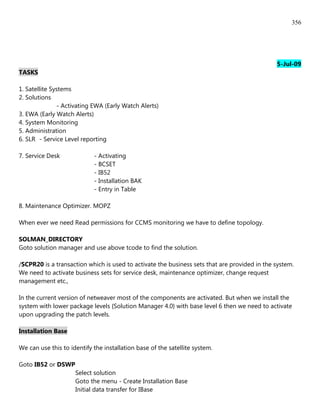 356




                                                                                              5-Jul-09
TASKS

1. Satellite Systems
2. Solutions
               - Activating EWA (Early Watch Alerts)
3. EWA (Early Watch Alerts)
4. System Monitoring
5. Administration
6. SLR - Service Level reporting

7. Service Desk             - Activating
                            - BCSET
                            - IB52
                            - Installation BAK
                            - Entry in Table

8. Maintenance Optimizer. MOPZ

When ever we need Read permissions for CCMS monitoring we have to define topology.

SOLMAN_DIRECTORY
Goto solution manager and use above tcode to find the solution.

/SCPR20 is a transaction which is used to activate the business sets that are provided in the system.
We need to activate business sets for service desk, maintenance optimizer, change request
management etc.,

In the current version of netweaver most of the components are activated. But when we install the
system with lower package levels {Solution Manager 4.0} with base level 6 then we need to activate
upon upgrading the patch levels.

Installation Base

We can use this to identify the installation base of the satellite system.

Goto IB52 or DSWP
                     Select solution
                     Goto the menu - Create Installation Base
                     Initial data transfer for IBase
 