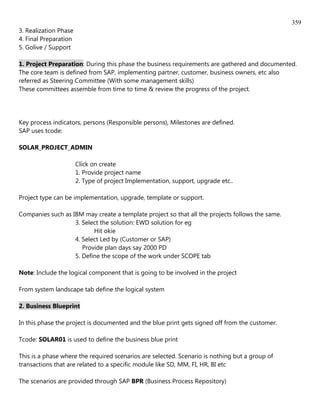 359
3. Realization Phase
4. Final Preparation
5. Golive / Support

1. Project Preparation: During this phase the business requirements are gathered and documented.
The core team is defined from SAP, implementing partner, customer, business owners, etc also
referred as Steering Committee (With some management skills)
These committees assemble from time to time & review the progress of the project.




Key process indicators, persons (Responsible persons), Milestones are defined.
SAP uses tcode:

SOLAR_PROJECT_ADMIN

                       Click on create
                       1. Provide project name
                       2. Type of project Implementation, support, upgrade etc..

Project type can be implementation, upgrade, template or support.

Companies such as IBM may create a template project so that all the projects follows the same.
                   3. Select the solution: EWD solution for eg
                          Hit okie
                   4. Select Led by (Customer or SAP)
                      Provide plan days say 2000 PD
                   5. Define the scope of the work under SCOPE tab

Note: Include the logical component that is going to be involved in the project

From system landscape tab define the logical system

2. Business Blueprint

In this phase the project is documented and the blue print gets signed off from the customer.

Tcode: SOLAR01 is used to define the business blue print

This is a phase where the required scenarios are selected. Scenario is nothing but a group of
transactions that are related to a specific module like SD, MM, FI, HR, BI etc

The scenarios are provided through SAP BPR (Business Process Repository)
 