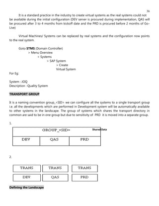 36
      It is a standard practice in the industry to create virtual systems as the real systems could not
be available during the initial configuration (DEV server is procured during implementation, QAS will
be procured after 3 to 4 months from kickoff date and the PRD is procured before 2 months of Go-
Live)

       Virtual Machines/ Systems can be replaced by real systems and the configuration now points
to the real system.

       Goto STMS (Domain Controller)
             > Menu Overview
                  > Systems
                         > SAP System
                               > Create
                               Virtual System
For Eg:

System : JOQ
Description : Quality System

TRANSPORT GROUP

It is a naming convention group_<SID> we can configure all the systems to a single transport group
i.e. all the developments which are performed in Development system will be automatically available
to other systems in the landscape. The group of systems which shares the transport directory in
common are said to be in one group but due to sensitivity of PRD it is moved into a separate group.

1.
                                                            Shared Data




2.




Defining the Landscape
 