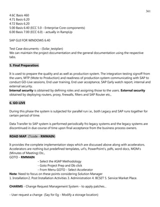 361
4.6C Basis 460
4.71 Basis 6.20
4.72 Basis 6.20
5.00 Basis 6.40 (ECC 5.0 - Enterprise Core components)
6.00 Basis 7.00 (ECC 6.0) - actually in RampUp

SAP GUI FOR WINDOWS 6.40

Test Case documents - (Solar_testplan)
We can maintain the project documentation and the general documentation using the respective
tabs.

5. Final Preparation:

It is used to prepare the quality and as well as production system. The integration testing signoff from
the users, MTP (Mote to Production) and readiness of production system communicating with SAP to
conduct GO-Live sessions, End user training, End user acceptance, SAP Early watch report, internal and
external security.
Internal security is obtained by defining roles and assigning those to the users. External security
obtained by deploying routers, proxy, firewalls, filters and SAP Router etc.,

6. GO-LIVE

During this phase the system is subjected for parallel run i.e., both Legacy and SAP runs together for
certain period of time.

Data Transfer to SAP system is performed periodically fro legacy systems and the legacy systems are
discontinued in due course of time upon final acceptance from the business process owners.

ROAD MAP (Tcode - RMMAIN)

It provides the complete implementation steps which are discussed above along with accelerators.
Accelerators are nothing but predefined templates, url's, PowerPoint's, pdfs, word docs, MOM's
(Minutes of Meeting) Etc.,
GOTO - RMMAIN
                       - Select the ASAP Methodology
                       - Goto Project Prep and Db click
                       - From Menu GOTO - Select Accelerator
Note: Need to focus on these points considering Solution Manager
1. Installation 2. Post Installation Activities 3. Administration 4. BCSET 5. Service Market Place.

CHARMS - Change Request Management System - to apply patches...

- User request a change (Say for Eg - Modify a storage location)
 