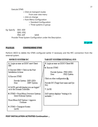 37
      Execute STMS
                  > Click on transport routes
                          From over view menu
                  > click on change
                  > from Menu Configuration
                          > Standard Configuration
                          > Three systems in group

Eg: Specify DEV: JOD
            QAS: JOQ
            PRD: JOP           SAVE
      Provide Three System Configuration under the Description.

                                                                                     22-jul-09

Practicals         CONFIGURING STMS

Perform DICO to delete the STMS configured earlier if necessary and the RFC connection from the
external system.




POST INSTALLATION ACTIVITIES Continuation ...
 