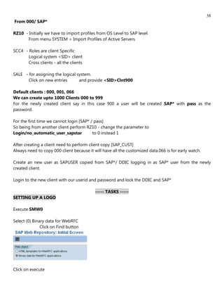 38
From 000/ SAP*

RZ10 - Initially we have to import profiles from OS Level to SAP level.
       From menu SYSTEM > Import Profiles of Active Servers

SCC4 - Roles are client Specific
       Logical system <SID> client
       Cross clients - all the clients

SALE - for assigning the logical system.
       Click on new entries       and provide <SID>Clnt900

Default clients : 000, 001, 066
We can create upto 1000 Clients 000 to 999
For the newly created client say in this case 900 a user will be created SAP* with pass as the
password.

For the first time we cannot login [SAP* / pass]
So being from another client perform RZ10 - change the parameter to
Login/no_automatic_user_sapstar           to 0 instead 1

After creating a client need to perform client copy [SAP_CUST]
Always need to copy 000 client because it will have all the customized data.066 is for early watch.

Create an new user as SAPUSER copied from SAP*/ DDIC logging in as SAP* user from the newly
created client.

Login to the new client with our userid and password and lock the DDIC and SAP*

                                           ----- TASKS -----
SETTING UP A LOGO

Execute SMW0

Select (0) Binary data for WebRFC
               Click on Find button




Click on execute
 