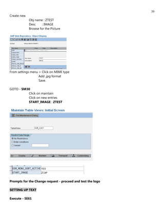39
Create new
             Obj name : ZTEST
             Desc     : IMAGE
             Browse for the Picture




From settings menu > Click on MIME type
                   Add .jpg format
                   Save.

GOTO - SM30
          Click on maintain
          Click on new entries
          START_IMAGE : ZTEST




Prompts for the Change request - proceed and test the logo

SETTING UP TEXT

Execute - SE61
 