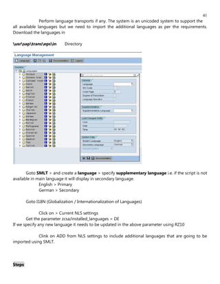 41
               Perform language transports if any. The system is an unicoded system to support the
all available languages but we need to import the additional languages as per the requirements.
Download the languages in

usrsaptransepsin        Directory




       Goto SMLT > and create a language > specify supplementary language i.e. if the script is not
available in main language it will display in secondary language.
              English > Primary
              German > Secondary

         Goto I18N (Globalization / Internationalization of Languages)

               Click on > Current NLS settings
       Get the parameter zcsa/installed_languages = DE
If we specify any new language it needs to be updated in the above parameter using RZ10

             Clink on ADD from NLS settings to include additional languages that are going to be
imported using SMLT.




Steps:
 