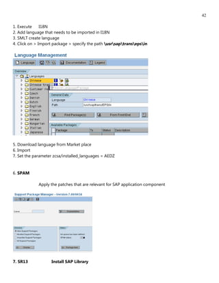 42

1. Execute     I18N
2. Add language that needs to be imported in I18N
3. SMLT create language
4. Click on > Import package > specify the path usrsaptransepsin




5. Download language from Market place
6. Import
7. Set the parameter zcsa/installed_languages = AEDZ


6. SPAM

             Apply the patches that are relevant for SAP application component




7. SR13            Install SAP Library
 