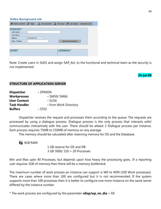 44




Note: Create users in SU01 and assign SAP_ALL to the functional and technical team as the security is
not implemented.

                                                                                           24-jul-09

STRUCTURE OF APPLICATION SERVER

Dispatcher          - DPMON
Workprocess                - SM50/ SM66
User Context               - SU56
Task Handler               - from Work Directory
Buffers             - ST02

      Dispatcher receives the request and processes them according to the queue. The requests are
processed by using a dialogue process. Dialogue process is the only process that interacts with/
communicates interactively with the user. There should be atleast 2 Dialogue process per instance.
Each process requires 75MB to 150MB of memory on any average.
      The memory should be calculated after reserving memory for OS and the Database.

      Eg: 4GB RAM:
                          1 GB reserve for OS and DB
                          3 GB 3000/ 150 = 20 Processes

Min and Max upto 40 Processes, but depends upon how heavy the processing goes.. If a reporting
user requires 3GB of memory then there will be a memory bottleneck.

The maximum number of work process an instance can support is W0 to W99 (100 Work processes).
There are cases where more than 100 are configured but it is not recommended. If the system
supports more than 100 processes then it is better to configure one more instance on the same server
differed by the instance number.

* The work process are configured by the parameter rdisp/wp_no_dia = XX
 