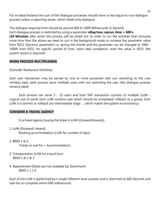 45
For an Ideal Instance the sum of the Dialogue processes should more or less equal to non-dialogue
process (unless a reporting server, which needs only dialogue)

The dialogue response time should be around 600 to 1000 Milliseconds (1 Second)
Each dialogue process is restricted by using a parameter rdisp/max_wprun_time = 600 s
(10 Minutes) after which the process will be timed out. In order to run the activities that consume
more time then the above we need to run in the background mode or increase the parameter value
from RZ11 (Dynamic parameter) i.e. during the month end the parameter can be changed to 1800 -
10000 from RZ11 for specific period of time. Upon task completion reset the value in RZ11 (No
system restart is required)

WORK PROCESS MULTIPLEXING

(Consider Restaurant Activities).

Each user transaction may be served by one or more processes with out restricting to the user
similarly each work process serve multiple users with out restricting the user. (No dialogue process
remains ideal)

       Each process can serve 5 - 10 users and Each SAP transaction consists of multiple (LUW -
Logical unit of work) Each LUW contains task which should be completed/ rollback as a group. Each
LUW is a commit or rollback (no intermediate stage ... which makes the system inconsistency)

CONSIDER A TRAVEL AGENCY

       In a travel agency buying the ticket is LUW (Outward/inwards).

1. LUW (Outward/ inward)
      Booking accommodation (LUW for number of days)

2. BIND 1 & 2
       Tickets to and fro + Accommodation)

3. Transportation (LUW for a local tour)
   BIND 1 & 2 & 3

4. Appointment (Dates are not available Eg: Darshinam)
      BIND 1 2 3 4

Each of the LUW is performed by a single different work process and is restricted to 600 Seconds and
task has to complete within 600 milliseconds
 