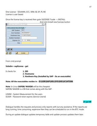 47

One License - SOLMAN, ECC, SRM, BI, EP, PI, MI
License is user based

Once the license key is received then goto SLICENSE Tcode -> INSTALL
                                         And click Install new licenses button




From cmd prompt

Soladm> saplicense - get

It checks for       1. SID
                    2. Hostname
                    3. Hardware Key (Installed by SAP - Its an executable)

Note: All the executables resides in - D:USRSAPSOLSYSEXEUCNTI386

Note: In Linux SAPDB/ MAXDB will be the cheapest
SAPDB/ MAXDB is a DB that comes along with the SAP

USMM - System Measurement for the users
SUSER - Password never expires (Service Userid)

                                                                                             25-jul-09

Dialogue handles the requests and process only reports with out any assistance. If the reports are
long running, time consuming, expensive then they can be scheduled to run in the BTC mode.

During an update dialogue updates temporary table and update-process updates them later.
 