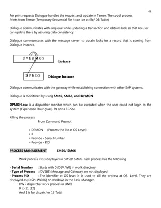 48
For print requests Dialogue handles the request and update in Temse. The spool process
Prints from Temse (Temporary Sequential file it can be at file/ DB Table)

Dialogue communicates with enqueue while updating a transaction and obtains lock so that no user
can update there by assuring data consistency.

Dialogue communicates with the message server to obtain locks for a record that is coming from
Dialogue instance.




Dialogue communicates with the gateway while establishing connection with other SAP systems.

Dialogue is monitored by using SM50, SM66, and DPMON

DPMON.exe is a dispatcher monitor which can be executed when the user could not login to the
system (Experience Hour glass). Its not a TCode.

Killing the process
                      From Command Prompt

              > DPMON (Process the list at OS Level)
              >K
              > Provide - Serial Number
              > Provide - PID

PROCESS MANAGEMENT                SM50/ SM66

       Work process list is displayed in SM50/ SM66. Each process has the following

- Serial Number      : Starts with 0 (DEV_W0) in work directory
- Type of Process : (DVEBS) Message and Gateway are not displayed
- Process PID        : The identifier at OS level. It is used to kill the process at OS Level. They are
displayed as [DISP+WORK] on windows in the Task Manager.
       DW - dispatcher work process in UNIX
       0 to 11 [12]
       And 1 is for dispatcher 13 Total
 