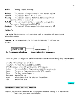 49

-status       : Waiting, Stopper, Running

Waiting     : The process is waiting "Available" to serve the user request.
Stopped     : The process is stopped due to an error.
Running     : The process is executing the task (SM50 running with our
       Userid should not be considered)
On Hold     : The user request is on hold by process for waiting certain
       Resources on the other systems (RFC, CPIC)
Shutdown : The process is killed/ shutdown but restart mode set to NO

Waiting for

PRIV Mode: The process goes into Heap mode. It will be completed only after the task
completion/ timeout.

SLEEP MODE: The work process goes into sleep mode waiting for resources (RFC
problem)




- Restart YES/ NO    : if the process is terminated and it will restart automatically (Yes), not restart(NO)

- Error : No of times the process is restarted
- Semaphore : The block that hold at OS Level (DISK)
- CPU : The amount of time WP spends utilising CPU resources
- Runtime      : The amount of time the process spends on the user request.
- Report       : The name of the program/ report the WP is executing
- Client       : The client number logged in
- User name : Name of the user
- Action       : Select, Update, insert i.e. action on the database.
- Table        : Name of the table.

                                                                                                  26-jul-09

SM66 GLOBAL WORK PROCESS OVERVIEW

It displays the processes based on status. It displays the processes belongs to all the instances.
               From SM66 - Click on SELECT PROCESS
 