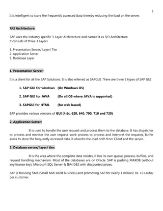 5
It is intelligent to store the frequently accessed data thereby reducing the load on the server.


R/3 Architecture:

SAP uses the industry specific 3-Layer Architecture and named it as R/3 Architecture.
It consists of three 3 Layers

1. Presentation Server/ Layer/ Tier
2. Application Server
3. Database Layer


1. Presentation Server:

It is a client for all the SAP Solutions. It is also referred as SAPGUI. There are three 3 types of SAP GUI

       1. SAP GUI for windows (On Windows OS)

       2. SAP GUI for JAVA            (On all OS where JAVA is supported)

       3. SAPGUI for HTML             (for web based)

SAP provides various versions of GUI (4.6c, 620, 640, 700, 710 and 720)

2. Application Server:

              It is used to handle the user request and process them to the database. It has dispatcher
to process and monitor the user request, work process to process and interpret the requests, Buffer
areas to store the frequently accessed data. It absorbs the load both from Client and the server.

3. Database server/ layer/ tier:

              It is the area where the complete data resides. It has its own queue, process, buffers, and
request handling mechanism. Most of the databases are on Oracle. SAP is pushing MAXDB (without
any license key), Microsoft SQL Server & IBM DB2 with discounted prizes.

SAP is focusing SMB (Small Mid-sized Business) and promoting SAP for nearly 1 million/ Rs. 10 Lakhs/
per customer.
 