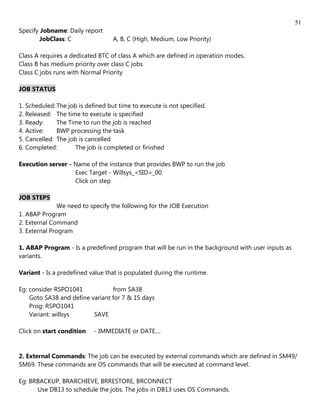 51
Specify Jobname: Daily report
       JobClass: C                 A, B, C (High, Medium, Low Priority)

Class A requires a dedicated BTC of class A which are defined in operation modes.
Class B has medium priority over class C jobs
Class C jobs runs with Normal Priority

JOB STATUS

1. Scheduled: The job is defined but time to execute is not specified.
2. Released: The time to execute is specified
3. Ready:     The Time to run the job is reached
4. Active:    BWP processing the task
5. Cancelled: The job is cancelled
6. Completed:       The job is completed or finished

Execution server - Name of the instance that provides BWP to run the job
                   Exec Target - Willsys_<SID>_00
                   Click on step

JOB STEPS
               We need to specify the following for the JOB Execution
1. ABAP Program
2. External Command
3. External Program

1. ABAP Program - Is a predefined program that will be run in the background with user inputs as
variants.

Variant - Is a predefined value that is populated during the runtime.

Eg: consider RSPO1041            from SA38
    Goto SA38 and define variant for 7 & 15 days
    Prog: RSPO1041
    Variant: willsys      SAVE

Click on start condition    - IMMEDIATE or DATE....


2. External Commands: The job can be executed by external commands which are defined in SM49/
SM69. These commands are OS commands that will be executed at command level.

Eg: BRBACKUP, BRARCHIEVE, BRRESTORE, BRCONNECT
      Use DB13 to schedule the jobs. The jobs in DB13 uses OS Commands.
 