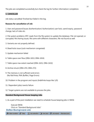 55
The jobs are completed successfully but check the log for further information/ completion.

5. CANCELLED

Job status cancelled/ finished but failed in the log.

Reasons for cancellation of Job

1. User and password Issues (Authentication/ Authorization) user lock, userid expiry, password
change, lack of roles etc.

2. File system problems: BTC reads from the file system to update the database. File not opened, or
corrupted, file sharing issues, file came with different characters, file not found as well.

3. Variants are not properly defined.

4. Dead locks issue (Lock mechanism congested)

5. Update mechanism failed

6. Table space over flow (ORA-1653; ORA-1654)

7. Table space max extent reached (ORA-1631; ORA-1632)

8. Archive struck (ORA-255; ORA-272)

9. The memory is not sufficient and errors
  (No Roll Area, PXA (Buffer), Page Errors)

10. Problem in the program and inputs (Indefinite loops like 1/0)

11. Dependent jobs/ events failure

12. Target systems are not available to process the jobs.

Standard Background House keeping Jobs

1. As a part of the post installation we need to schedule house keeping jobs in SM36

       Execute SM36
       Click on "Standard Background Jobs"
 