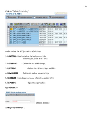 56

Click on "Default Scheduling"




And schedule the BTC jobs with default time.

1. RSBTCDEL - Used to delete the background jobs
                    Reporting structure "BTC" "DEL"

2. RSSNAPDEL        - Delete the old ABAP Dumps

3. RSPO1041                - Delete the old spool logs and files

4. RSMO13002        - Delete old update requests/ logs

5. RSCOLL00 - Collects performance info in transaction ST03.

6. RSPO1043                - Spool Reorganization

Eg: from SA38




                                      Click on Execute

And Specify the Days ...
 