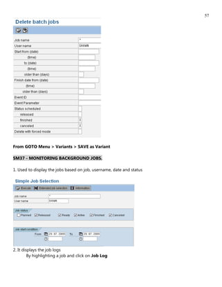 57




From GOTO Menu > Variants > SAVE as Variant

SM37 - MONITORING BACKGROUND JOBS.

1. Used to display the jobs based on job, username, date and status




2. It displays the job logs
         By highlighting a job and click on Job Log
 