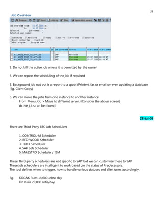 58




3. Do not kill the active job unless it is permitted by the owner

4. We can repeat the scheduling of the job if required

5. Background job out put is a report to a spool (Printer), fax or email or even updating a database
(Eg. Client Copy)

6. We can move the jobs from one instance to another instance.
       From Menu Job > Move to different server. (Consider the above screen)
       Active jobs can be moved.


                                                                                                28-jul-09

There are Third Party BTC Job Schedulers

       1. CONTROL-M Scheduler
       2. RED WOOD Scheduler
       3. TIDEL Scheduler
       4. SAP Job Scheduler
       5. MAESTRO Scheduler / IBM

These Third party schedulers are not specific to SAP but we can customise these to SAP
These job schedulers are intelligent to work based on the status of Predecessors.
The tool defines when to trigger, how to handle various statuses and alert users accordingly.

Eg.    KODAK Runs 14,000 Jobs/ day
       HP Runs 20,000 Jobs/day
 