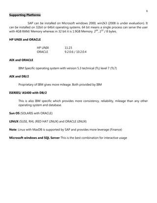 6
Supporting Platforms:

              SAP can be installed on Microsoft windows 2000, win2k3 (2008 is under evaluation). It
can be installed on 32bit or 64bit operating systems. 64 bit means a single process can serve the user
with 4GB RAM/ Memory whereas in 32 bit it is 1.9GB Memory. 264, 232 / 8 bytes.

HP UNIX and ORACLE

                    HP UNIX              11.23
                    ORACLE               9.2.0.6 / 10.2.0.4

AIX and ORACLE

      IBM Specific operating system with version 5.3 technical (TL) level 7 (TL7)

AIX and DB/2

      Proprietary of IBM gives more mileage. Both provided by IBM

ISERIES/ AS400 with DB/2

      This is also IBM specific which provides more consistency, reliability, mileage than any other
      operating system and database.

Sun OS (SOLARIS with ORACLE)

LINUX (SUSE, RHL (RED HAT LINUX) and ORACLE LINUX)

Note: Linux with MaxDB is supported by SAP and provides more leverage (Finance)

Microsoft windows and SQL Server This is the best combination for interactive usage
 