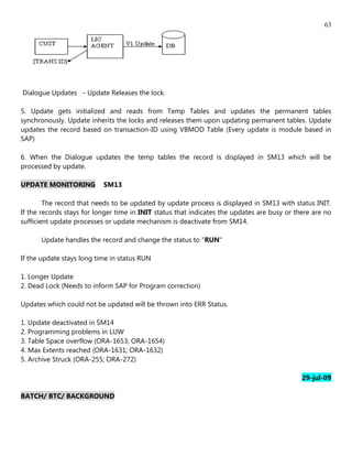 63




Dialogue Updates - Update Releases the lock.

5. Update gets initialized and reads from Temp Tables and updates the permanent tables
synchronously. Update inherits the locks and releases them upon updating permanent tables. Update
updates the record based on transaction-ID using VBMOD Table (Every update is module based in
SAP)

6. When the Dialogue updates the temp tables the record is displayed in SM13 which will be
processed by update.

UPDATE MONITORING          SM13

        The record that needs to be updated by update process is displayed in SM13 with status INIT.
If the records stays for longer time in INIT status that indicates the updates are busy or there are no
sufficient update processes or update mechanism is deactivate from SM14.

      Update handles the record and change the status to "RUN"

If the update stays long time in status RUN

1. Longer Update
2. Dead Lock (Needs to inform SAP for Program correction)

Updates which could not be updated will be thrown into ERR Status.

1. Update deactivated in SM14
2. Programming problems in LUW
3. Table Space overflow (ORA-1653; ORA-1654)
4. Max Extents reached (ORA-1631; ORA-1632)
5. Archive Struck (ORA-255; ORA-272)

                                                                                             29-jul-09

BATCH/ BTC/ BACKGROUND
 