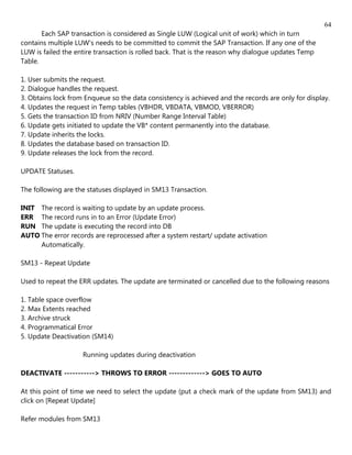 64
       Each SAP transaction is considered as Single LUW (Logical unit of work) which in turn
contains multiple LUW's needs to be committed to commit the SAP Transaction. If any one of the
LUW is failed the entire transaction is rolled back. That is the reason why dialogue updates Temp
Table.

1. User submits the request.
2. Dialogue handles the request.
3. Obtains lock from Enqueue so the data consistency is achieved and the records are only for display.
4. Updates the request in Temp tables (VBHDR, VBDATA, VBMOD, VBERROR)
5. Gets the transaction ID from NRIV (Number Range Interval Table)
6. Update gets initiated to update the VB* content permanently into the database.
7. Update inherits the locks.
8. Updates the database based on transaction ID.
9. Update releases the lock from the record.

UPDATE Statuses.

The following are the statuses displayed in SM13 Transaction.

INIT The record is waiting to update by an update process.
ERR The record runs in to an Error (Update Error)
RUN The update is executing the record into DB
AUTO The error records are reprocessed after a system restart/ update activation
     Automatically.

SM13 - Repeat Update

Used to repeat the ERR updates. The update are terminated or cancelled due to the following reasons

1. Table space overflow
2. Max Extents reached
3. Archive struck
4. Programmatical Error
5. Update Deactivation (SM14)

                    Running updates during deactivation

DEACTIVATE -----------> THROWS TO ERROR -------------> GOES TO AUTO

At this point of time we need to select the update (put a check mark of the update from SM13) and
click on [Repeat Update]

Refer modules from SM13
 