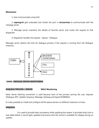 67

Mechanism

       1. User communicates using GUI.

     2. sapmsg.ini gets evaluated and checks the port in etcservices to communicate with the
message server.

       3. Message server maintains the details of favorite server and routes the request to that
dispatcher

       4. Dispatcher handles the request - Queue - Dialogue

Message server obtains the lock for dialogue process if the request is coming from the Dialogue
instances.




SMMS: MESSAGE SERVER MONITORING


ENQUEUE PROCESS / SERVER                   SM12 Monitoring

Note: Server Naming convention is used because each of the process serving the user requests
(Dialogue, BTC, Update, Enqueue, Message, Gateway and Spool DVEBMGS)

It is also possible to install and configure all the above servers on different instances or hosts.

ENQUEUE:

              It is used to provide data consistency while updating the system. It provides locks from a
lock table before a record gets updated and ensure that the record is available for display during an
update.
 