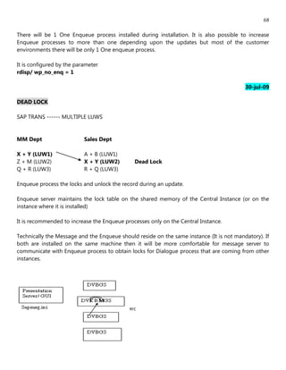 68

There will be 1 One Enqueue process installed during installation. It is also possible to increase
Enqueue processes to more than one depending upon the updates but most of the customer
environments there will be only 1 One enqueue process.

It is configured by the parameter
rdisp/ wp_no_enq = 1

                                                                                          30-jul-09

DEAD LOCK

SAP TRANS ------ MULTIPLE LUWS


MM Dept                    Sales Dept

X + Y (LUW1)               A + B (LUW1)
Z + M (LUW2)               X + Y (LUW2)       Dead Lock
Q + R (LUW3)               R + Q (LUW3)

Enqueue process the locks and unlock the record during an update.

Enqueue server maintains the lock table on the shared memory of the Central Instance (or on the
instance where it is installed)

It is recommended to increase the Enqueue processes only on the Central Instance.

Technically the Message and the Enqueue should reside on the same instance (It is not mandatory). If
both are installed on the same machine then it will be more comfortable for message server to
communicate with Enqueue process to obtain locks for Dialogue process that are coming from other
instances.




                                            RFC
 