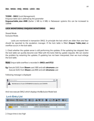 69
DIA - MSSG - ENQ - MSSG - LOCK - DIA


TCODE - SM12 (Lock Management)
Enqueue table size is defined by the parameter
Enqueue/table_size=4MB (Earlier 1 MB to 4 MB) in Netweaver systems this can be increased to
100MB

LOCK MONITORING/ ENQUEUE MONITORING                  SM12

Shared Mode
Exclusive Mode.

       Locks are monitored in transaction SM12. In principle the lock which are older than one hour
should be reported to the escalation manager. If the lock table is filled (Enque/ Table_size) an
overflow occurs in the lock table.

1. Check whether the update server is still performing the updates. If the updating has stopped, then
the lock table can quickly become over filled with the locks held by update requests. We can resolve
the problem by restarting the updates. If updating has not been interpreted, then we must enlarge
the lock table.

Note: Enque table overflow is recorded in SM21 and ST22

Eg: Execute SU01 from Shawn user/ 800 and edit shramana user
    Execute SU01 from Shawn user/800 and edit shramana user

Following message is displayed




And now execute SM12 which displays the Exclusive Mode lock




2. Enque time is too high
 