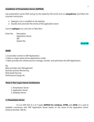 7
Installation of Presentation Server (SAPGUI)

Use presentation server DVD and go to the respective OS win32 and run setupall.exe and follow the
onscreen instructions.

    Saplogon icon is installed on the desktop.
    Double click and enter the entries of the application server

Launch saplogon icon and click on New Item

Enter the     Description
              Application Server
              SID
              System No
                                                                                               16-jul-09


BASIS

1. It provides runtime to SAP Applications
2. Basis is a layer where all the applications reside
3. Basis provides the infrastructure to manage, monitor, and administer the SAP Applications

Eg:
Basis provides User Management
Business process Monitoring
Role based Security
Performance Gauge etc.


Three 3 Tier/ Layer/ Server Architecture

        1. Presentation Server
        2. Application Server
        3. Database Server


1. Presentation Server

             It is an SAP GUI. It is of 3 types SAPGUI for windows, HTML and JAVA. It is used to
establish connection with SAP Application Server based on the name of the application server,
Instance Number, SID etc.
 