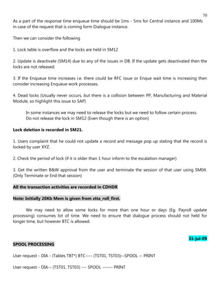 70
As a part of the response time enqueue time should be 1ms - 5ms for Central instance and 100Ms
in case of the request that is coming form Dialogue instance.

Then we can consider the following

1. Lock table is overflow and the locks are held in SM12

2. Update is deactivate (SM14) due to any of the issues in DB. If the update gets deactivated then the
locks are not released.

3. If the Enqueue time increases i.e. there could be RFC issue or Enque wait time is increasing then
consider increasing Enqueue work processes.

4. Dead locks (Usually never occurs, but there is a collision between PP, Manufacturing and Material
Module, so highlight this issue to SAP)

       In some instances we may need to release the locks but we need to follow certain process.
       Do not release the lock in SM12 (Even though there is an option)

Lock deletion is recorded in SM21.

1. Users complaint that he could not update a record and message pop up stating that the record is
locked by user XYZ.

2. Check the period of lock (if it is older than 1 hour inform to the escalation manager)

3. Get the written B&W approval from the user and terminate the session of that user using SM04.
(Only Terminate or End that session)

All the transaction activities are recorded in CDHDR

Note: Initially 20Kb Mem is given from ztta_roll_first.

       We may need to allow some locks for more than one hour or days (Eg. Payroll update
processing) consumes lot of time. We need to ensure that dialogue process should not held for
longer time, but however BTC is allowed.


                                                                                            31-jul-09
SPOOL PROCESSING

User request - DIA - (Tables TBT*) BTC---- (TST01, TST03)--SPOOL -- PRINT

User request - DIA-- (TST01, TST03) --- SPOOL ------ PRINT
 