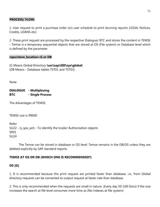 71

PROCESS/ FLOW:

1. User request to print a purchase order (or) user schedule to print dunning reports (LEGAL Notices,
Credits, LOANS etc)

2. These print request are processed by the respective Dialogue/ BTC and stores the content in TEMSE
- Temse is a temporary sequential objects that are stored at OS (File system) or Database level which
is defined by the parameter

rspo/store_location=G or DB

(G Means Global Directory usrsapSIDsysglobal)
(DB Means - Database tables TST01 and TST03)


Note:

DIALOGUE     - Multiplexing
BTC          - Single Process

The Advantages of TEMSE.


TEMSE size is 99000

Refer:
SU22 - (s_spo_act) - To identify the tcode/ Authorization objects
SP01
SU24

      The Temse can be stored in database or OS level. Temse remains in the DB/OS unless they are
deleted explicitly by SAP standard reports.

TEMSE AT OS OR DB (WHICH ONE IS RECOMMENDED?)

OS [G]

1. It is recommended because the print request are printed faster than database. i.e., from Global
directory requests can be converted to output request at faster rate than database.

2. This is only recommended when the requests are small in nature. (Every day 50-100 Docs) if the size
increases the search at file level consumes more time as (No indexes at file system)
 