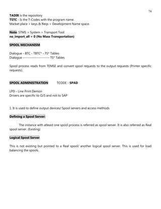 74
TADIR is the repository
TSTC - Is the T-Codes with the program name.
Market place > keys & Reqs > Development Name space.

Note: STMS > System > Transport Tool
no_import_all = 0 (No Mass Transportation)

SPOOL MECHANISM

Dialogue - BTC - TBTC* - TS* Tables
Dialogue --------------------- TS* Tables

Spool process reads from TEMSE and convert spool requests to the output requests (Printer specific
requests).


SPOOL ADMINISTRATION               TCODE - SPAD

LPD - Line Print Demon
Drivers are specific to O/S and not to SAP


1. It is used to define output devices/ Spool servers and access methods

Defining a Spool Server:

       The instance with atleast one spool process is referred as spool server. It is also referred as Real
spool server. (Existing)

Logical Spool Server.

This is not existing but pointed to a Real spool/ another logical spool server. This is used for load
balancing the spools.
 