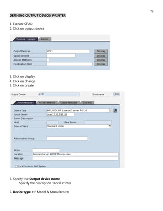 76
DEFINING OUTPUT DEVICE/ PRINTER

1. Execute SPAD
2. Click on output device




3. Click on display
4. Click on change
5. Click on create




6. Specify the Output device name
       Specify the description : Local Printer

7. Device type: HP Model & Manufacturer
 