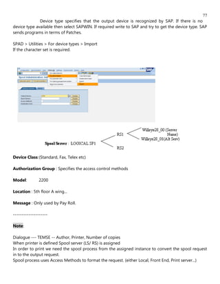 77
              Device type specifies that the output device is recognized by SAP. If there is no
device type available then select SAPWIN. If required write to SAP and try to get the device type. SAP
sends programs in terms of Patches.

SPAD > Utilities > For device types > Import
If the character set is required.




Device Class: (Standard, Fax, Telex etc)

Authorization Group : Specifies the access control methods

Model:         2200

Location : 5th floor A wing...

Message : Only used by Pay Roll.

--------------------

Note:

Dialogue --- TEMSE -- Author, Printer, Number of copies
When printer is defined Spool server (LS/ RS) is assigned
In order to print we need the spool process from the assigned instance to convert the spool request
in to the output request.
Spool process uses Access Methods to format the request. (either Local, Front End, Print server...)
 