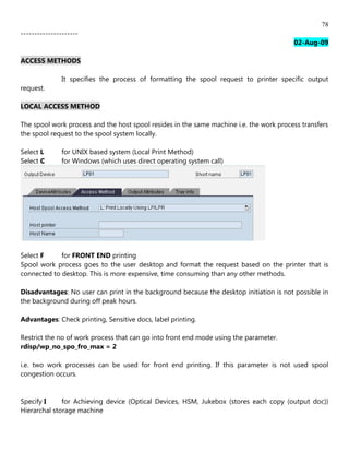 78
---------------------
                                                                                         02-Aug-09

ACCESS METHODS

               It specifies the process of formatting the spool request to printer specific output
request.

LOCAL ACCESS METHOD

The spool work process and the host spool resides in the same machine i.e. the work process transfers
the spool request to the spool system locally.

Select L       for UNIX based system (Local Print Method)
Select C       for Windows (which uses direct operating system call)




Select F     for FRONT END printing
Spool work process goes to the user desktop and format the request based on the printer that is
connected to desktop. This is more expensive, time consuming than any other methods.

Disadvantages: No user can print in the background because the desktop initiation is not possible in
the background during off peak hours.

Advantages: Check printing, Sensitive docs, label printing.

Restrict the no of work process that can go into front end mode using the parameter.
rdisp/wp_no_spo_fro_max = 2

i.e. two work processes can be used for front end printing. If this parameter is not used spool
congestion occurs.


Specify I     for Achieving device (Optical Devices, HSM, Jukebox (stores each copy (output doc))
Hierarchal storage machine
 