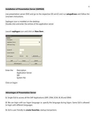 8
Installation of Presentation Server (SAPGUI)

Use presentation server DVD and go to the respective OS win32 and run setupall.exe and follow the
onscreen instructions.

Saplogon icon is installed on the desktop.
Double click and enter the entries of the application server


Launch saplogon icon and click on New Item




Enter the     Description
              Application Server
              SID
              System No

Click on logon




Advantages of Presentation Server:

1. Single GUI to access all the SAP Applications (ERP, CRM, SCM, XI, BI and SRM)

2. We can login with our logon language i.e. specify the language during logon. Same GUI is allowed
to login with different languages

3. GUI is user friendly to create favorites, startup transactions
 