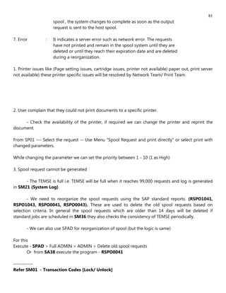 81
                     spool , the system changes to complete as soon as the output
                     request is sent to the host spool.

7. Error         :   It indicates a server error such as network error. The requests
                     have not printed and remain in the spool system until they are
                     deleted or until they reach their expiration date and are deleted
                     during a reorganization.

1. Printer issues like (Page setting issues, cartridge issues, printer not available) paper out, print server
not available) these printer specific issues will be resolved by Network Team/ Print Team.




2. User complain that they could not print documents to a specific printer.

     - Check the availability of the printer, if required we can change the printer and reprint the
document.

From SP01 --- Select the request -- Use Menu "Spool Request and print directly" or select print with
changed parameters.

While changing the parameter we can set the priority between 1 - 10 (1 as High)

3. Spool request cannot be generated

      - The TEMSE is full i.e. TEMSE will be full when it reaches 99,000 requests and log is generated
in SM21 (System Log)

       - We need to reorganize the spool requests using the SAP standard reports. (RSPO1041,
RSPO1043, RSPO0041, RSPO0043). These are used to delete the old spool requests based on
selection criteria. In general the spool requests which are older than 14 days will be deleted if
standard jobs are scheduled in SM36 they also checks the consistency of TEMSE periodically.

       - We can also use SPAD for reorganization of spool (but the logic is same)

For this
Execute - SPAD > Full ADMIN > ADMIN > Delete old spool requests
       Or from SA38 execute the program - RSPO0041

-----------
Refer SM01 - Transaction Codes [Lock/ Unlock]
 