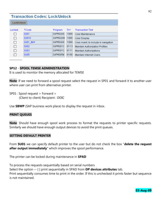 82




----------

SP12 - SPOOL TEMSE ADMINISTRATION
It is used to monitor the memory allocated for TEMSE

Note: If we need to forward a spool request select the request in SP01 and forward it to another user
where user can print from alternative printer.

SP01 : Spool request > Forward >
       (Client to client) Recipient : DDIC

Use SBWP (SAP business work place) to display the request in inbox.

PRINT QUEUES

Note: Should have enough spool work process to format the requests to printer specific requests.
Similarly we should have enough output devices to avoid the print queues.

SETTING DEFAULT PRINTER

From SU01 we can specify default printer to the user but do not check the box "delete the request
after output immediately" which improves the spool performance.

The printer can be locked during maintenance in SPAD

To process the requests sequentially based on serial numbers
Select the option -- [ ] print sequentially in SPAD from OP devices attributes tab.
Print sequentially consumes time to print in the order. If this is unchecked it prints faster but sequence
is not maintained.


                                                                                              03-Aug-09
 
