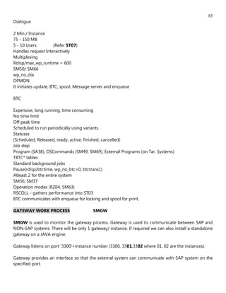 83
Dialogue

2 Min / Instance
75 - 150 MB
5 - 10 Users          (Refer ST07)
Handles request Interactively
Multiplexing
Rdisp/max_wp_runtime = 600
SM50/ SM66
wp_no_dia
DPMON
It initiates update, BTC, spool, Message server and enqueue

BTC

Expensive, long running, time consuming
No time limit
Off peak time
Scheduled to run periodically using variants
Statuses
(Scheduled, Released, ready, active, finished, cancelled)
Job step
Program (SA38), OSCommands (SM49, SM69), External Programs (on Tar. Systems)
TBTC* tables
Standard background jobs
Pause(rdisp/btctime, wp_no_btc=0, btctrans1)
Atleast 2 for the entire system
SM36; SM37
Operation modes (RZ04, SM63)
RSCOLL - gathers performance into ST03
BTC communicates with enqueue for locking and spool for print.

GATEWAY WORK PROCESS                    SMGW

SMGW is used to monitor the gateway process. Gateway is used to communicate between SAP and
NON-SAP systems. There will be only 1 gateway/ instance. If required we can also install a standalone
gateway on a JAVA engine.

Gateway listens on port '3300'+instance number (3300, 3301,3302 where 01, 02 are the instances).

Gateway provides an interface so that the external system can communicate with SAP system on the
specified port.
 