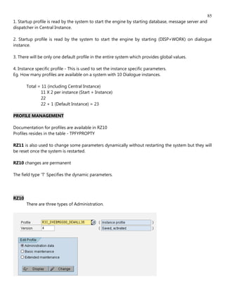 85
1. Startup profile is read by the system to start the engine by starting database, message server and
dispatcher in Central Instance.

2. Startup profile is read by the system to start the engine by starting (DISP+WORK) on dialogue
instance.

3. There will be only one default profile in the entire system which provides global values.

4. Instance specific profile - This is used to set the instance specific parameters.
Eg. How many profiles are available on a system with 10 Dialogue instances.

       Total = 11 (including Central Instance)
              11 X 2 per instance (Start + Instance)
              22
              22 + 1 (Default Instance) = 23

PROFILE MANAGEMENT

Documentation for profiles are available in RZ10
Profiles resides in the table - TPFYPROPTY

RZ11 is also used to change some parameters dynamically without restarting the system but they will
be reset once the system is restarted.

RZ10 changes are permanent

The field type 'T' Specifies the dynamic parameters.




RZ10
       There are three types of Administration.
 