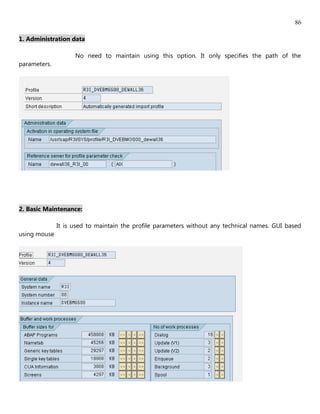 86

1. Administration data

                    No need to maintain using this option. It only specifies the path of the
parameters.




2. Basic Maintenance:

              It is used to maintain the profile parameters without any technical names. GUI based
using mouse
 