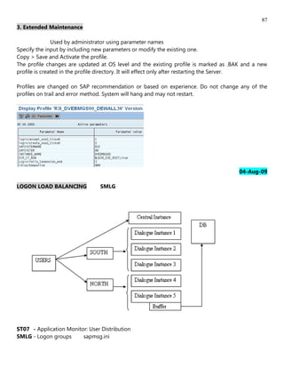 87
3. Extended Maintenance

               Used by administrator using parameter names
Specify the input by including new parameters or modify the existing one.
Copy > Save and Activate the profile.
The profile changes are updated at OS level and the existing profile is marked as .BAK and a new
profile is created in the profile directory. It will effect only after restarting the Server.

Profiles are changed on SAP recommendation or based on experience. Do not change any of the
profiles on trail and error method. System will hang and may not restart.




                                                                                     04-Aug-09

LOGON LOAD BALANCING             SMLG




ST07 - Application Monitor: User Distribution
SMLG - Logon groups      sapmsg.ini
 