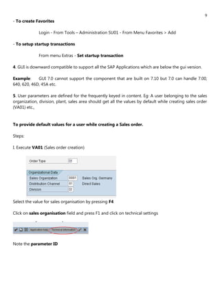 9
- To create Favorites

              Login - From Tools – Administration SU01 - From Menu Favorites > Add

- To setup startup transactions

              From menu Extras - Set startup transaction

4. GUI is downward compatible to support all the SAP Applications which are below the gui version.

Example:     GUI 7.0 cannot support the component that are built on 7.10 but 7.0 can handle 7.00,
640, 620, 46D, 45A etc.

5. User parameters are defined for the frequently keyed in content. Eg: A user belonging to the sales
organization, division, plant, sales area should get all the values by default while creating sales order
(VA01) etc.,


To provide default values for a user while creating a Sales order.

Steps:

I. Execute VA01 (Sales order creation)




Select the value for sales organisation by pressing F4

Click on sales organisation field and press F1 and click on technical settings




Note the parameter ID
 