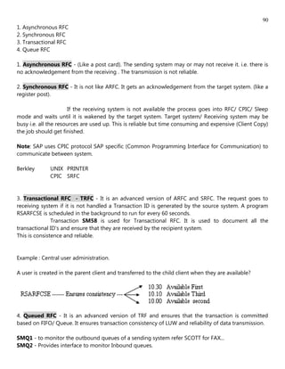 90
1. Asynchronous RFC
2. Synchronous RFC
3. Transactional RFC
4. Queue RFC

1. Asynchronous RFC - (Like a post card). The sending system may or may not receive it. i.e. there is
no acknowledgement from the receiving . The transmission is not reliable.

2. Synchronous RFC - It is not like ARFC. It gets an acknowledgement from the target system. (like a
register post).

                       If the receiving system is not available the process goes into RFC/ CPIC/ Sleep
mode and waits until it is wakened by the target system. Target system/ Receiving system may be
busy i.e. all the resources are used up. This is reliable but time consuming and expensive (Client Copy)
the job should get finished.

Note: SAP uses CPIC protocol SAP specific (Common Programming Interface for Communication) to
communicate between system.

Berkley       UNIX PRINTER
              CPIC SRFC


3. Transactional RFC - TRFC - It is an advanced version of ARFC and SRFC. The request goes to
receiving system if it is not handled a Transaction ID is generated by the source system. A program
RSARFCSE is scheduled in the background to run for every 60 seconds.
               Transaction SM58 is used for Transactional RFC. It is used to document all the
transactional ID's and ensure that they are received by the recipient system.
This is consistence and reliable.


Example : Central user administration.

A user is created in the parent client and transferred to the child client when they are available?




4. Queued RFC - It is an advanced version of TRF and ensures that the transaction is committed
based on FIFO/ Queue. It ensures transaction consistency of LUW and reliability of data transmission.

SMQ1 - to monitor the outbound queues of a sending system refer SCOTT for FAX...
SMQ2 - Provides interface to monitor Inbound queues.
 