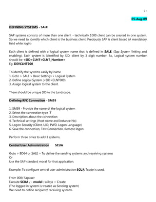91

                                                                                           05-Aug-09

DEFINING SYSTEMS - SALE

SAP systems consists of more than one client - technically 1000 client can be created in one system.
So we need to identify which client is the business client. Preciously SAP is client based (A mandatory
field while login)

Each client is defined with a logical system name that is defined in SALE. (Sap System linking and
enabling). Each system is identified by SID, client by 3 digit number. So, Logical system number
should be <SID>CLNT<CLNT_Number>
Eg. DEVCLNT900

To identify the systems easily by name
1. Goto > SALE > Basic Settings > Logical System
2. Define Logical System (<SID>CLNT009)
3. Assign logical system to the client.

There should be unique SID in the Landscape.

Defining RFC Connection - SM59

1. SM59 - Provide the name of the logical system
2. Select the connection type '3'
3. Description about the connection
4. Technical settings (Host name and Instance No)
5. Logon Security (Client, UID, PWD, Logon Language)
6. Save the connection, Test Connection, Remote logon

Perform three times to add 3 systems.

Central User Administration       SCUA

Goto > BD64 or SALE > To define the sending systems and receiving systems
Or
Use the SAP standard moral for that application.

Example: To configure central user administration SCUA Tcode is used.

From 000/ Sapuser
Execute SCUA / - model : willsys > Create
(The logged in system is treated as Sending system)
We need to define recipient/ receiving systems
 