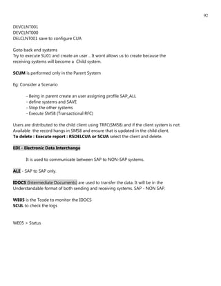 92

DEVCLNT001
DEVCLNT000
DELCLNT001 save to configure CUA

Goto back end systems
Try to execute SU01 and create an user .. It wont allows us to create because the
receiving systems will become a Child system.

SCUM is performed only in the Parent System

Eg: Consider a Scenario

       - Being in parent create an user assigning profile SAP_ALL
       - define systems and SAVE
       - Stop the other systems
       - Execute SM58 (Transactional RFC)

Users are distributed to the child client using TRFC(SM58) and if the client system is not
Available the record hangs in SM58 and ensure that is updated in the child client.
To delete : Execute report : RSDELCUA or SCUA select the client and delete.

EDI - Electronic Data Interchange

       It is used to communicate between SAP to NON-SAP systems.

ALE - SAP to SAP only.

IDOCS (Intermediate Documents) are used to transfer the data. It will be in the
Understandable format of both sending and receiving systems. SAP - NON SAP.

WE05 is the Tcode to monitor the IDOCS
SCUL to check the logs


WE05 > Status
 