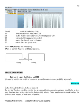 93




0 to 49              - are the outbound IDOCS
50              and above are the inbound IDOCS
52           - States that the application document not posted fully.
53            - states that the document is posted
02           - states that there is error in the port
07           - states there is a syntax error.

Tcode IDOC to check the consistency
WE21 to identify the ports for IDOC processing.




SYSTEM MONITORING

        Gateway is a port that listens on 3300.
It is used to monitor the health of systems in terms of storage, memory and CPU technically.

                                                                                          06-Aug-09

Status (Killed, Ended, Free... Instance is down)
But on SAP front we need to monitor the process utilization, pending updates, dead locks, system
logs, database logs, system dumps, btc failures, RFC failures, Failed spool requests, work load on the
system (Users, Reports, Transactions, Programs)


PROCESS MONITORING         SM50 (INSTANCE)/ SM66 (GLOBAL)
 