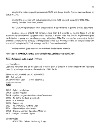 94

        Monitor the instance specific processes in SM50 and Global Specific Process overview based on
status in SM66.

       Monitor the processes with status(reasons) running, hold, stopped, sleep, RFC/ CPIC, PRIV.
       Identify the user, time, client, Action.

       If BTC is running for longer times check whether it is permissible as per the process document.

       Dialogue process should not consume more than 1-2 seconds for normal tasks. It will be
automatically down (Killed) by system in 600 Seconds. If it is not killed the process might be occupied
by dedicated resource and uses heap memory with status PRIV. The process has to complete the job
or Heap Memory should exhaust, so that process comes out. We may need to kill the processes with
status PRIV using DPMON, Task Manager or Kill -9 Command on UNIX.

       If more number goes into PRIV we may need to restart the instance.

Refer : select MANDT, Count(*) as Total from DEV.USR02 group by MANDT.

Note : Rdisp/gui_auto_logout = 900 sec

---- Example ---
User pwd forgotten and all the users are locked if SAP* is deleted. It will be created with Password
pass. Do not change the status of users in the USR02 Table.

Select MANDT, BNAME, UGLAG from USR02
128 - Self Locked
64 Administrator Lock  never becomes 0
-------------------
Refer

SM12   - Select Lock Entries
SM13   - Update requests
SM14   - Update program Administration (Deactivate)
SM36   - To define the Back ground Job
SM37   - JOB monitor
SM21   - System Log
ST22   - ABAP Dumps/ Runtime Error
RZ04   - Maintain Operation Modes
SM63   - Display/ Maintain Operation Mode Set
SP01   - Output controller - Spool

Standard Jobs
      - RSBTCDEL - Deletes the batch job logs
 