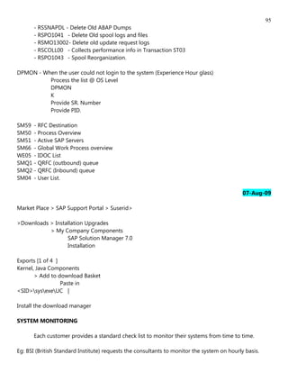 95
       - RSSNAPDL - Delete Old ABAP Dumps
       - RSPO1041 - Delete Old spool logs and files
       - RSMO13002- Delete old update request logs
       - RSCOLL00 - Collects performance info in Transaction ST03
       - RSPO1043 - Spool Reorganization.

DPMON - When the user could not login to the system (Experience Hour glass)
          Process the list @ OS Level
          DPMON
          K
          Provide SR. Number
          Provide PID.

SM59 - RFC Destination
SM50 - Process Overview
SM51 - Active SAP Servers
SM66 - Global Work Process overview
WE05 - IDOC List
SMQ1 - QRFC (outbound) queue
SMQ2 - QRFC (Inbound) queue
SM04 - User List.

                                                                                             07-Aug-09

Market Place > SAP Support Portal > Suserid>

>Downloads > Installation Upgrades
           > My Company Components
                  SAP Solution Manager 7.0
                  Installation

Exports [1 of 4 ]
Kernel, Java Components
       > Add to download Basket
                  Paste in
<SID>sysexeUC |

Install the download manager

SYSTEM MONITORING

       Each customer provides a standard check list to monitor their systems from time to time.

Eg: BSI (British Standard Institute) requests the consultants to monitor the system on hourly basis.
 