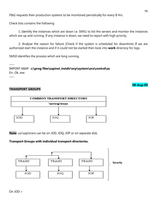 96
P&G requests their production systems to be monitored periodically for every 8 Hrs.

Check lists contains the following

      1. Identify the instances which are down i.e. SM51 to list the servers and monitor the instances
which are up and running. If any instance is down, we need to report with high priority.

      2. Analyse the reason for failure (Check if the system is scheduled for downtime) If we are
authorized start the instance and if it could not be started then look into work directory for logs.

SM50 identifies the process which are long running.

----
IMPORT ABAP : c:prog filessapinst_instdirerpsystemoracentralas
Err, Ok, exe.
----

                                                                                          08-Aug-09
TRANSPORT GROUPS




Note: usrsaptrans can be on JOD, JOQ, JOP or on separate disk.

Transport Groups with individual transport directories.




                                                                            Security




On JOD >
 